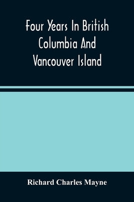 Four Years In British Columbia And Vancouver Island: An Account Of Their Forests, Rivers, Coasts, Gold Fields And Resources For Colonisation by Charles Mayne, Richard