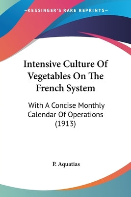 Intensive Culture Of Vegetables On The French System: With A Concise Monthly Calendar Of Operations (1913) by Aquatias, P.