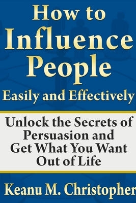 How to Influence People Easily and Effectively: Unlock the Secrets of Persuasion and Get What You Want Out of Life by M. Christopher, Keanu