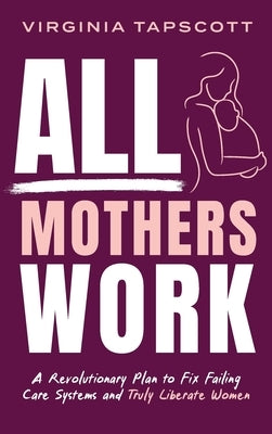 All Mothers Work: A Revolutionary Plan to Fix Failing Care Systems and Truly Liberate Women by Tapscott, Virginia