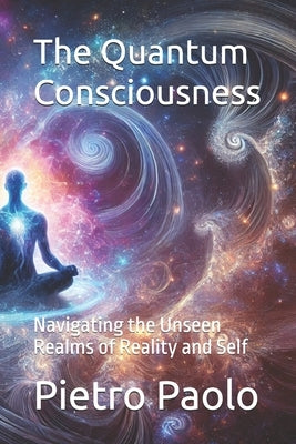 The Quantum Consciousness: Navigating the Unseen Realms of Reality and Self by Paolo, Pietro