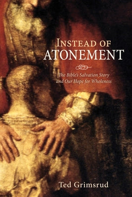 Instead of Atonement: The Bible's Salvation Story and Our Hope for Wholeness by Grimsrud, Ted