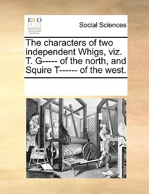 The Characters of Two Independent Whigs, Viz. T. G----- Of the North, and Squire T------ Of the West. by Multiple Contributors