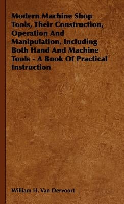 Modern Machine Shop Tools, Their Construction, Operation And Manipulation, Including Both Hand And Machine Tools - A Book Of Practical Instruction by Van Dervoort, William H.