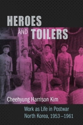 Heroes and Toilers: Work as Life in Postwar North Korea, 1953-1961 by Kim, Cheehyung Harrison