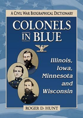 Colonels in Blue--Illinois, Iowa, Minnesota and Wisconsin: A Civil War Biographical Dictionary by Hunt, Roger D.