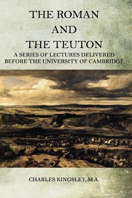 The Roman and the Teuton: A Series Of Lectures Delivered Before The University Of Cambridge by Kingsley M. a., Charles