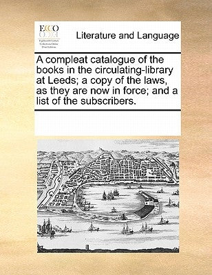 A compleat catalogue of the books in the circulating-library at Leeds; a copy of the laws, as they are now in force; and a list of the subscribers. by Multiple Contributors