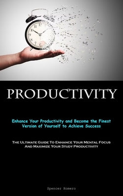 Productivity: Enhance Your Productivity and Become the Finest Version of Yourself to Achieve Success (The Ultimate Guide To Enhance Your Mental Focus by Romero, Spencer