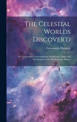 The Celestial Worlds Discover'd: or, Conjectures Concerning the Inhabitants, Plants and Productions of the Worlds in the Planets by Huygens, Constantijn 1628-1697