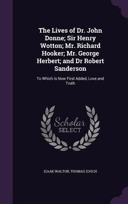 The Lives of Dr. John Donne; Sir Henry Wotton; Mr. Richard Hooker; Mr. George Herbert; and Dr Robert Sanderson: To Which Is Now First Added, Love and by Walton, Izaak