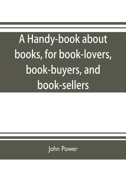 A handy-book about books, for book-lovers, book-buyers, and book-sellers by Power, John