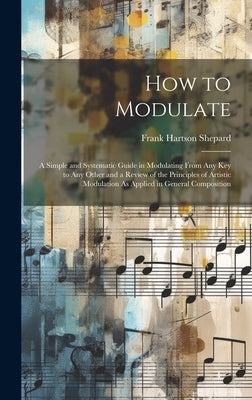 How to Modulate: A Simple and Systematic Guide in Modulating From Any Key to Any Other and a Review of the Principles of Artistic Modul by Shepard, Frank Hartson