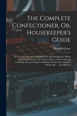 The Complete Confectioner, Or, Housekeeper's Guide: To a Simple and Speedy Method of Understanding the Whole Art of Confectionary; the Various Ways of by Glasse, Hannah