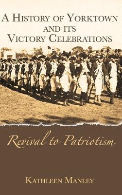 A History of Yorktown and Its Victory Celebrations: Revival to Patriotism by Manley, Kathleen