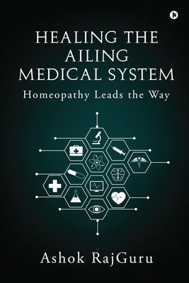 Healing the Ailing Medical System: Homeopathy Leads the Way by Ashok Rajguru
