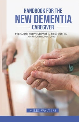 Handbook For The New Dementia Caregiver: Preparing For Your Part In This Journey With Your Loved One by Walters, Miles