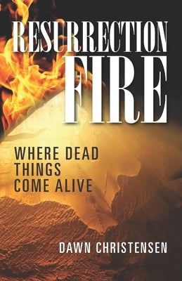 Resurrection Fire: Where Dead Things Come Alive by Christensen, Dawn