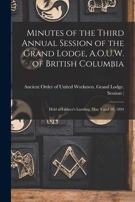 Minutes of the Third Annual Session of the Grand Lodge, A.O.U.W. of British Columbia [microform]: Held at Ladner's Landing, May 9 and 10, 1894 by Ancient Order of United Workmen Gran