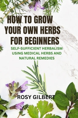 How To Grow Your Herbs For Beginners: Self-sufficient Herbalism Using Medicinal Herbs and Natural Remedies by Gilbert, Rosy