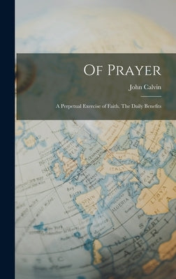 Of Prayer: A Perpetual Exercise of Faith. The Daily Benefits by Calvin, John