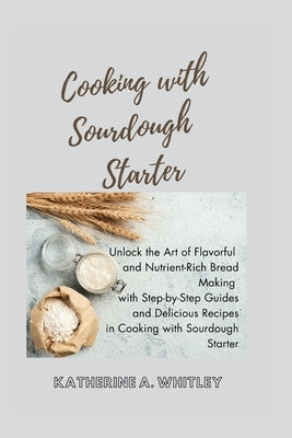 Cooking with Sourdough Starter: Unlock the Art of Flavorful and Nutrient-Rich Bread Making with Step-by-Step Guides and Delicious Recipes in Cooking w by Whitley, Katherine A.