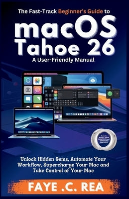 The Fast-Track Beginner's Guide to macOS Tahoe 26: A User-Friendly Manual: Unlock Hidden Gems, Automate Your Workflow, Supercharge Your Mac and Take C by C. Rea, Faye
