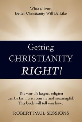 Getting Christianity Right!: What a True, Better Christianity Will Be Like by Sessions, Robert Paul