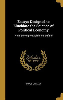 Essays Designed to Elucidate the Science of Political Economy: While Serving to Explain and Defend by Greeley, Horace