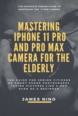 Mastering the iPhone 11 Pro and Pro Max Camera for the Elderly: The Guide for Senior Citizens on Smart Phone Photography Taking Pictures like a Pro Ev by Nino, James
