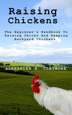 Raising Chickens: The Beginner's Handbook to Raising Chicks and Keeping Backyard Chickens by Claymore, Alexander