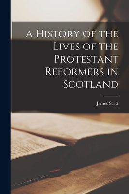 A History of the Lives of the Protestant Reformers in Scotland by Scott, James