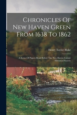 Chronicles Of New Haven Green From 1638 To 1862: A Series Of Papers Read Before The New Haven Colony Historical Society by Blake, Henry Taylor