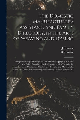 The Domestic Manufacturer's Assistant, and Family Directory, in the Arts of Weaving and Dyeing: Comprehending a Plain System of Directions, Applying t by Bronson, J.