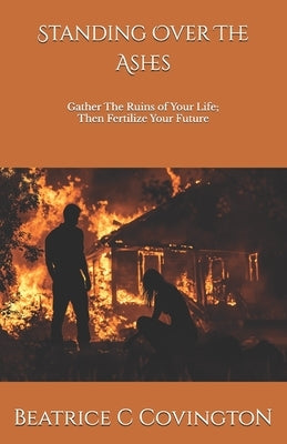 Standing Over The Ashes: Gather The Ruins of Your Life; Then Fertilize Your Future by Covington, Beatrice C.