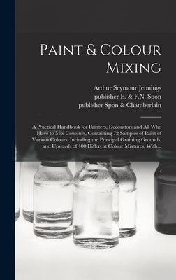Paint & Colour Mixing: A Practical Handbook for Painters, Decorators and All Who Have to Mix Coulours, Containing 72 Samples of Paint of Vari by Jennings, Arthur Seymour B. 1860