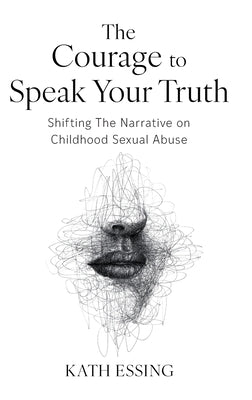 The Courage to Speak Your Truth: Shifting The Narrative on Childhood Sexual Abuse by Essing, Kath