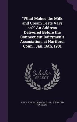 "What Makes the Milk and Cream Tests Vary so?" An Address Delivered Before the Connecticut Dairymen's Association, at Hartford, Conn., Jan. 16th, 1901 by Hills, Joseph Lawrence 1861- [From Old