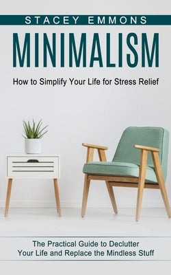 Minimalism: How to Simplify Your Life for Stress Relief (The Practical Guide to Declutter Your Life and Replace the Mindless Stuff) by Emmons, Stacey