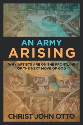 An Army Arising: Why Artists are on the Front line of the Next Move of God by Otto, Christ John