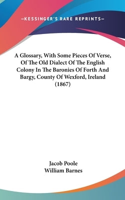 A Glossary, With Some Pieces Of Verse, Of The Old Dialect Of The English Colony In The Baronies Of Forth And Bargy, County Of Wexford, Ireland (1867) by Poole, Jacob