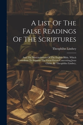 A List Of The False Readings Of The Scriptures: And The Mistranslations Of The English Bible, Which Contribute To Support The Great Errors Concerning by Lindsey, Theophilus