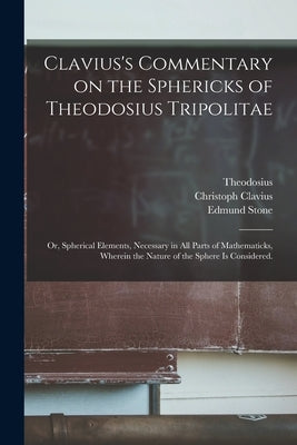 Clavius's Commentary on the Sphericks of Theodosius Tripolitae: or, Spherical Elements, Necessary in All Parts of Mathematicks, Wherein the Nature of by Theodosius, 1st Cent B. C.