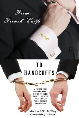 From Frenchcuffs to Handcuffs: A Former CEO's Survival Advice For Executives, Business Owners, and Politicians Facing Federal Prosecution by McCoy, Michael W.