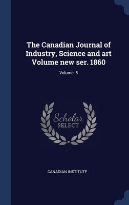 The Canadian Journal of Industry, Science and art Volume new ser. 1860; Volume 5 by Institute, Canadian