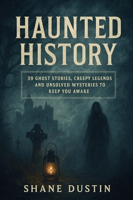 Haunted History: 39 Ghost Stories, Creepy Legends, and Unsolved Mysteries to Keep You Awake by Dustin, Shane