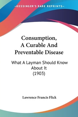 Consumption, A Curable And Preventable Disease: What A Layman Should Know About It (1903) by Flick, Lawrence Francis