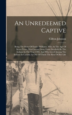 An Unredeemed Captive: Being The Story Of Eunice Williams, Who At The Age Of Seven Years, Was Carried Away From Deerfield By The Indians In T by Johnson, Clifton