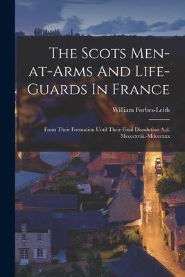The Scots Men-at-arms And Life-guards In France: From Their Formation Until Their Final Dissolution A.d. Mccccxviii.-mdcccxxx by Forbes-Leith, William