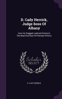 D. Cady Herrick, Judge-boss Of Albany: How He Dragged Judicial Ermine In The Mud And Dust Of Partisan Politics by Herrick, D. Cady
